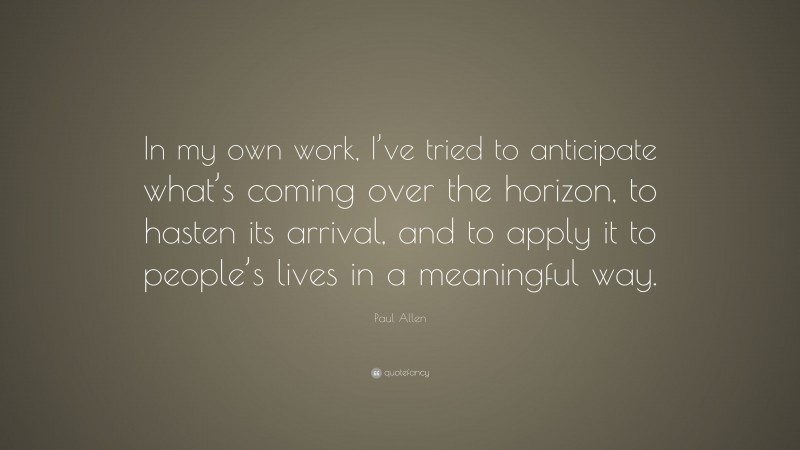 Paul Allen Quote: “In my own work, I’ve tried to anticipate what’s coming over the horizon, to hasten its arrival, and to apply it to people’s lives in a meaningful way.”