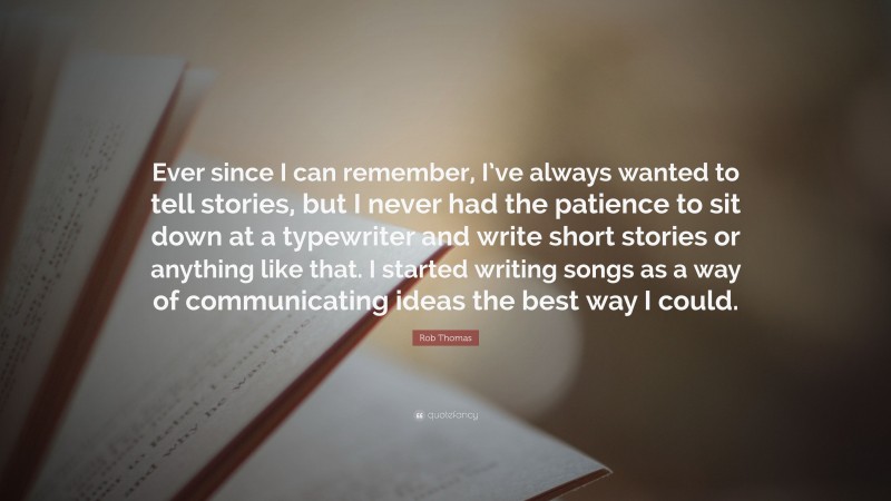Rob Thomas Quote: “Ever since I can remember, I’ve always wanted to tell stories, but I never had the patience to sit down at a typewriter and write short stories or anything like that. I started writing songs as a way of communicating ideas the best way I could.”