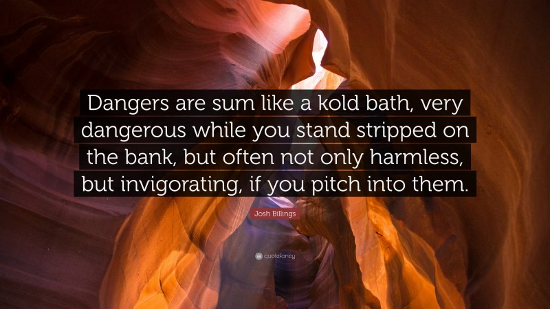 Josh Billings Quote: “Dangers are sum like a kold bath, very dangerous while you stand stripped on the bank, but often not only harmless, but invigorating, if you pitch into them.”