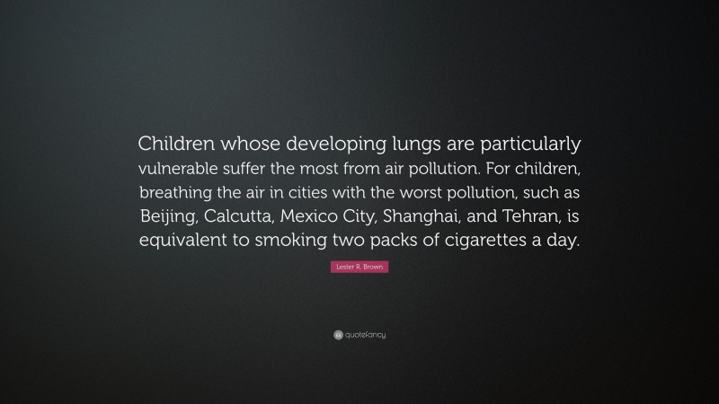 Lester R. Brown Quote: “Children whose developing lungs are particularly vulnerable suffer the most from air pollution. For children, breathing the air in cities with the worst pollution, such as Beijing, Calcutta, Mexico City, Shanghai, and Tehran, is equivalent to smoking two packs of cigarettes a day.”
