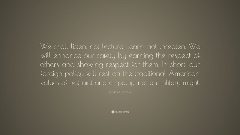 Theodore C. Sorensen Quote: “We shall listen, not lecture; learn, not threaten. We will enhance our safety by earning the respect of others and showing respect for them. In short, our foreign policy will rest on the traditional American values of restraint and empathy, not on military might.”