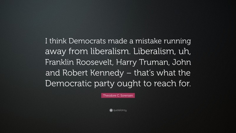 Theodore C. Sorensen Quote: “I think Democrats made a mistake running away from liberalism. Liberalism, uh, Franklin Roosevelt, Harry Truman, John and Robert Kennedy – that’s what the Democratic party ought to reach for.”