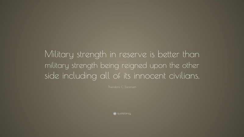 Theodore C. Sorensen Quote: “Military strength in reserve is better than military strength being reigned upon the other side including all of its innocent civilians.”