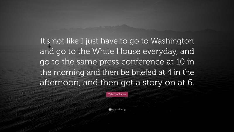 Tabitha Soren Quote: “It’s not like I just have to go to Washington and go to the White House everyday, and go to the same press conference at 10 in the morning and then be briefed at 4 in the afternoon, and then get a story on at 6.”