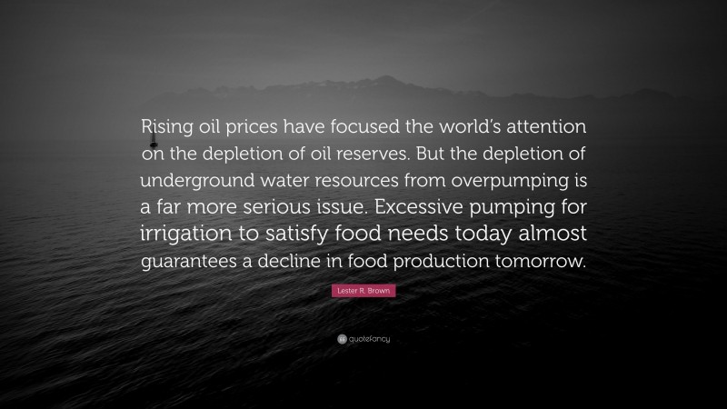 Lester R. Brown Quote: “Rising oil prices have focused the world’s attention on the depletion of oil reserves. But the depletion of underground water resources from overpumping is a far more serious issue. Excessive pumping for irrigation to satisfy food needs today almost guarantees a decline in food production tomorrow.”