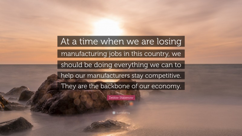 Debbie Stabenow Quote: “At a time when we are losing manufacturing jobs in this country, we should be doing everything we can to help our manufacturers stay competitive. They are the backbone of our economy.”