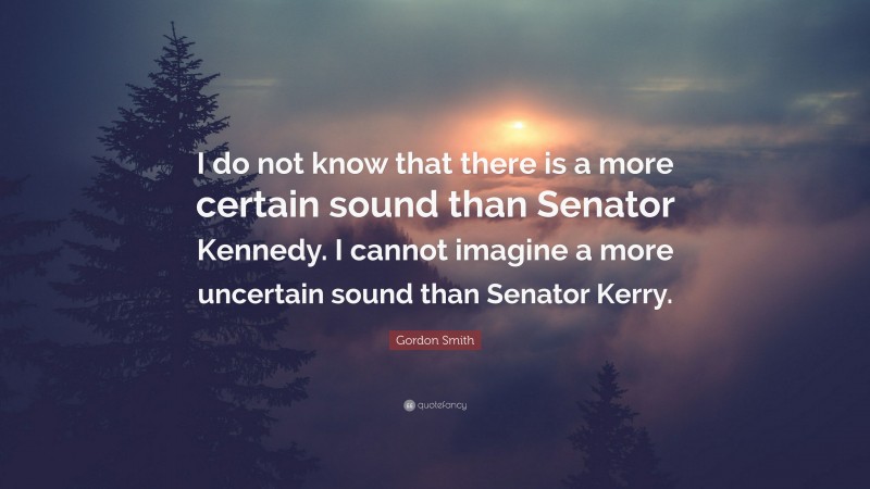 Gordon Smith Quote: “I do not know that there is a more certain sound than Senator Kennedy. I cannot imagine a more uncertain sound than Senator Kerry.”