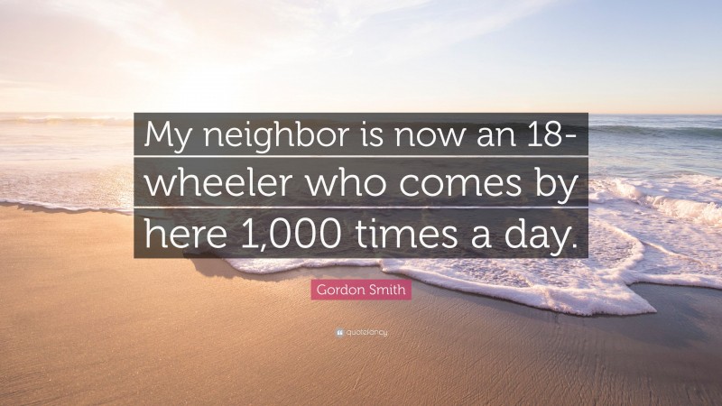 Gordon Smith Quote: “My neighbor is now an 18-wheeler who comes by here 1,000 times a day.”