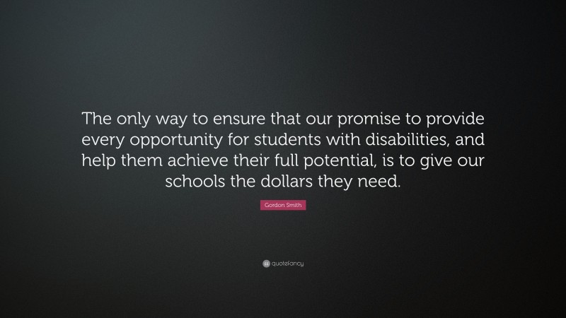 Gordon Smith Quote: “The only way to ensure that our promise to provide every opportunity for students with disabilities, and help them achieve their full potential, is to give our schools the dollars they need.”