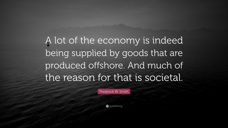 Frederick W. Smith Quote: “A lot of the economy is indeed being supplied by goods that are produced offshore. And much of the reason for that is societal.”
