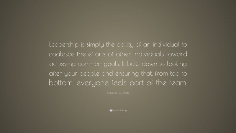 Frederick W. Smith Quote: “Leadership is simply the ability of an individual to coalesce the efforts of other individuals toward achieving common goals. It boils down to looking after your people and ensuring that, from top to bottom, everyone feels part of the team.”