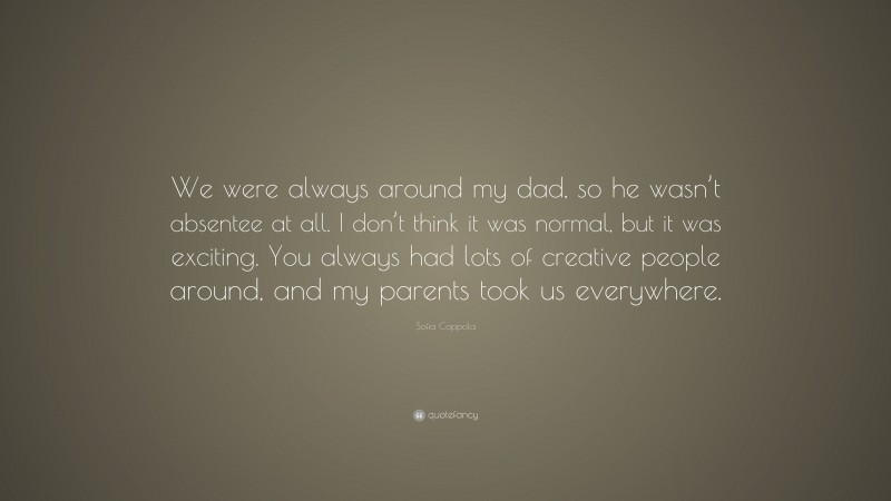 Sofia Coppola Quote: “We were always around my dad, so he wasn’t absentee at all. I don’t think it was normal, but it was exciting. You always had lots of creative people around, and my parents took us everywhere.”
