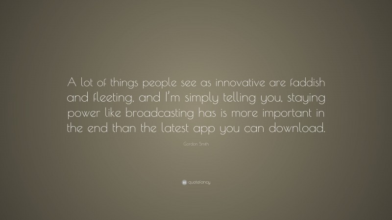 Gordon Smith Quote: “A lot of things people see as innovative are faddish and fleeting, and I’m simply telling you, staying power like broadcasting has is more important in the end than the latest app you can download.”