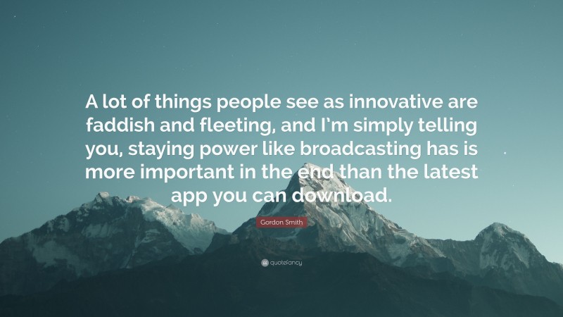 Gordon Smith Quote: “A lot of things people see as innovative are faddish and fleeting, and I’m simply telling you, staying power like broadcasting has is more important in the end than the latest app you can download.”