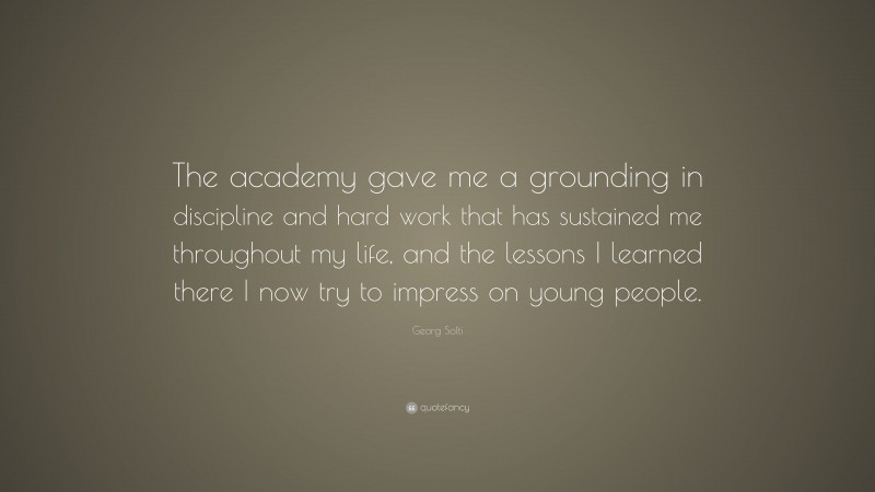 Georg Solti Quote: “The academy gave me a grounding in discipline and hard work that has sustained me throughout my life, and the lessons I learned there I now try to impress on young people.”