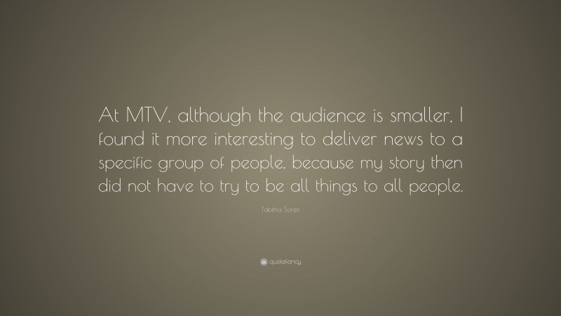 Tabitha Soren Quote: “At MTV, although the audience is smaller, I found it more interesting to deliver news to a specific group of people, because my story then did not have to try to be all things to all people.”