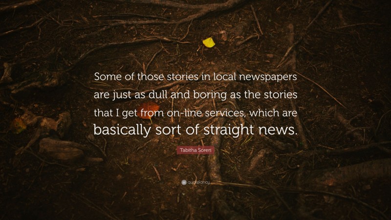 Tabitha Soren Quote: “Some of those stories in local newspapers are just as dull and boring as the stories that I get from on-line services, which are basically sort of straight news.”