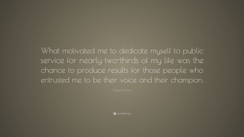 Olympia Snowe Quote: “What motivated me to dedicate myself to public service for nearly two-thirds of my life was the chance to produce results for those people who entrusted me to be their voice and their champion.”