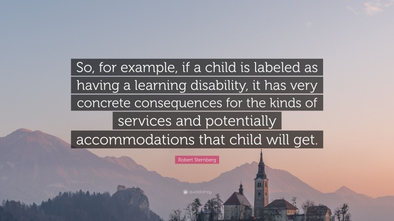 Robert Sternberg Quote: “So, for example, if a child is labeled as having a learning disability, it has very concrete consequences for the kinds of services and potentially accommodations that child will get.”