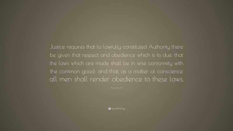 Pope Pius XI Quote: “Justice requires that to lawfully constituted Authority there be given that respect and obedience which is its due; that the laws which are made shall be in wise conformity with the common good; and that, as a matter of conscience all men shall render obedience to these laws.”