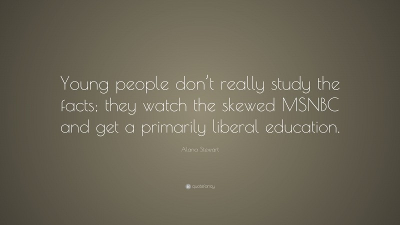 Alana Stewart Quote: “Young people don’t really study the facts; they watch the skewed MSNBC and get a primarily liberal education.”