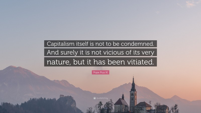 Pope Pius XI Quote: “Capitalism itself is not to be condemned. And surely it is not vicious of its very nature, but it has been vitiated.”