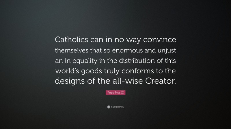 Pope Pius XI Quote: “Catholics can in no way convince themselves that so enormous and unjust an in equality in the distribution of this world’s goods truly conforms to the designs of the all-wise Creator.”