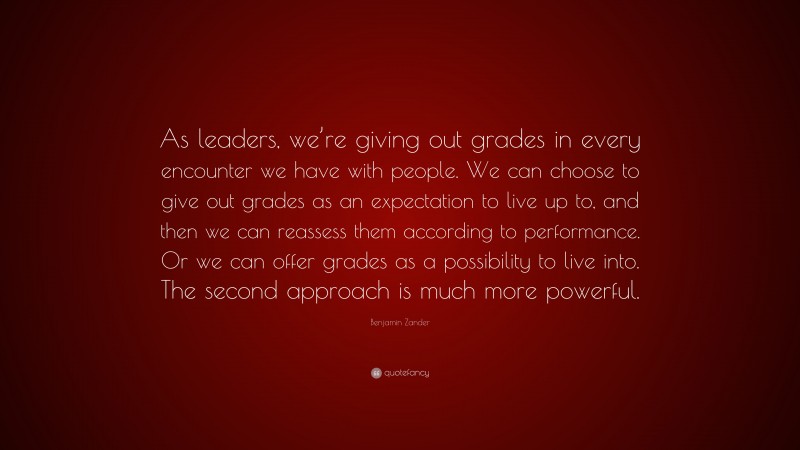 Benjamin Zander Quote: “As leaders, we’re giving out grades in every encounter we have with people. We can choose to give out grades as an expectation to live up to, and then we can reassess them according to performance. Or we can offer grades as a possibility to live into. The second approach is much more powerful.”