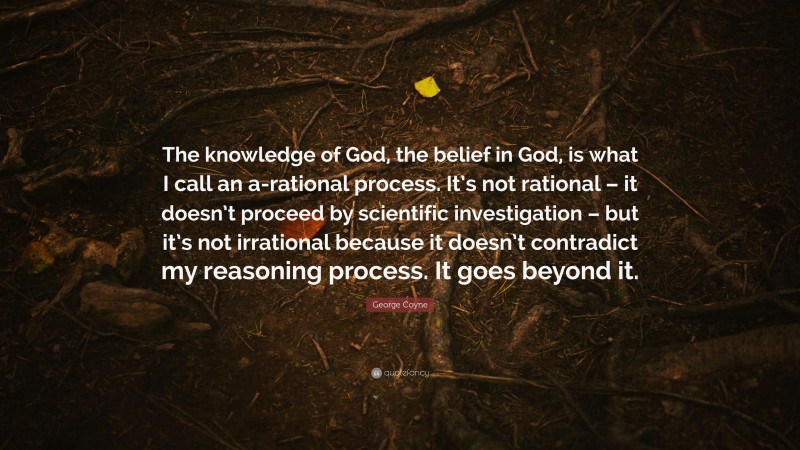 George Coyne Quote: “The knowledge of God, the belief in God, is what I call an a-rational process. It’s not rational – it doesn’t proceed by scientific investigation – but it’s not irrational because it doesn’t contradict my reasoning process. It goes beyond it.”