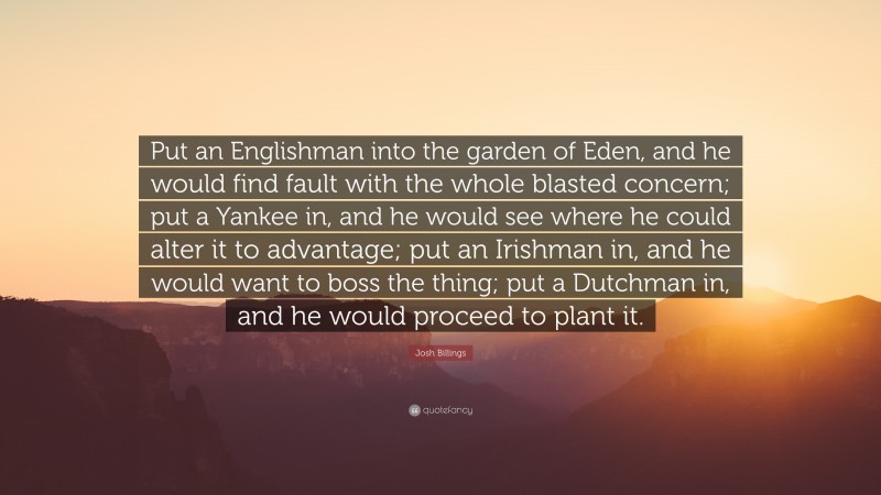 Josh Billings Quote: “Put an Englishman into the garden of Eden, and he would find fault with the whole blasted concern; put a Yankee in, and he would see where he could alter it to advantage; put an Irishman in, and he would want to boss the thing; put a Dutchman in, and he would proceed to plant it.”