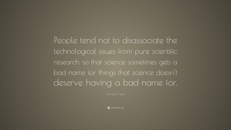 George Coyne Quote: “People tend not to disassociate the technological issues from pure scientific research, so that science sometimes gets a bad name for things that science doesn’t deserve having a bad name for.”