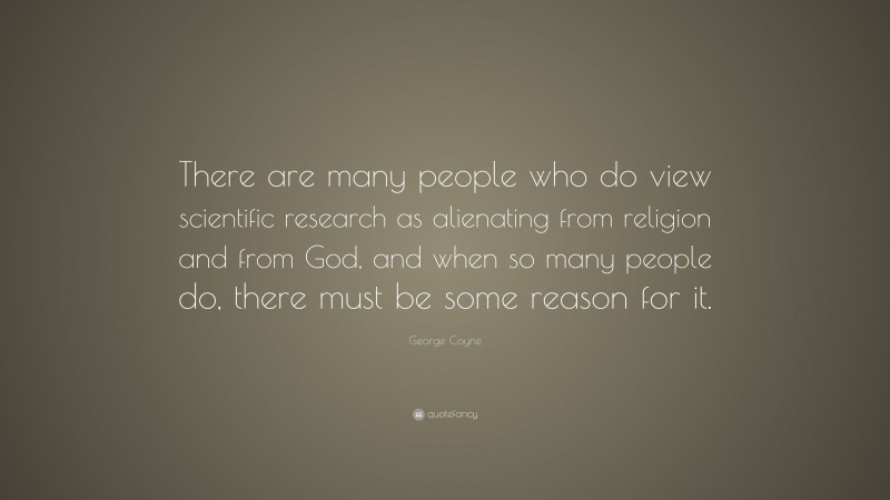 George Coyne Quote: “There are many people who do view scientific research as alienating from religion and from God, and when so many people do, there must be some reason for it.”