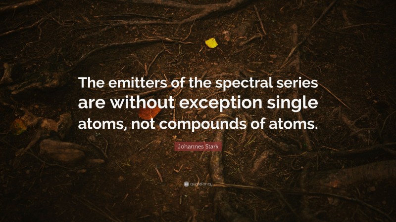 Johannes Stark Quote: “The emitters of the spectral series are without exception single atoms, not compounds of atoms.”