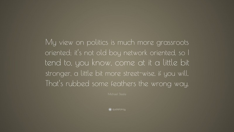 Michael Steele Quote: “My view on politics is much more grassroots oriented; it’s not old boy network oriented, so I tend to, you know, come at it a little bit stronger, a little bit more street-wise, if you will. That’s rubbed some feathers the wrong way.”