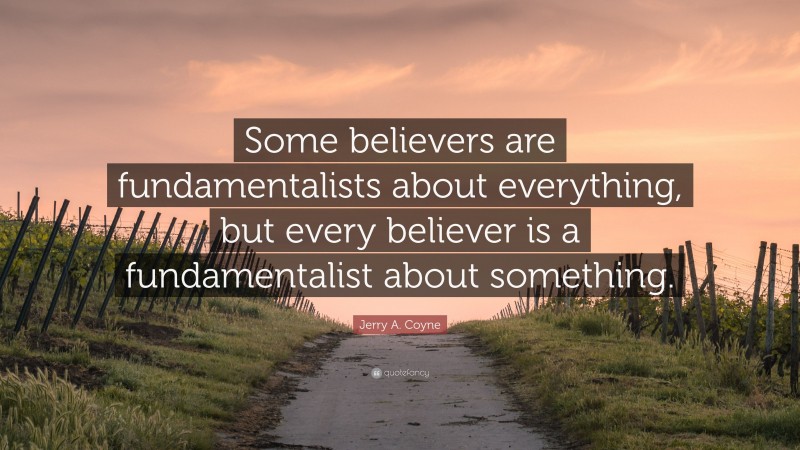 Jerry A. Coyne Quote: “Some believers are fundamentalists about everything, but every believer is a fundamentalist about something.”