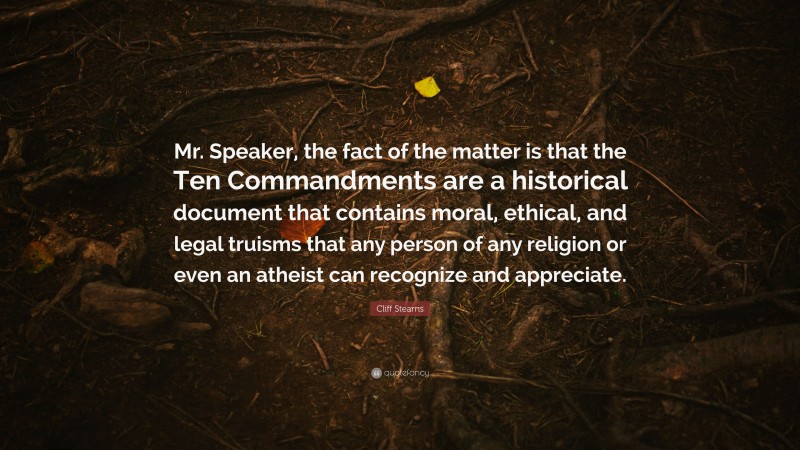 Cliff Stearns Quote: “Mr. Speaker, the fact of the matter is that the Ten Commandments are a historical document that contains moral, ethical, and legal truisms that any person of any religion or even an atheist can recognize and appreciate.”