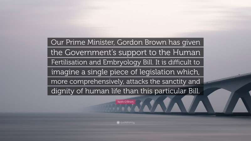 Keith O'Brien Quote: “Our Prime Minister, Gordon Brown has given the Government’s support to the Human Fertilisation and Embryology Bill. It is difficult to imagine a single piece of legislation which, more comprehensively, attacks the sanctity and dignity of human life than this particular Bill.”