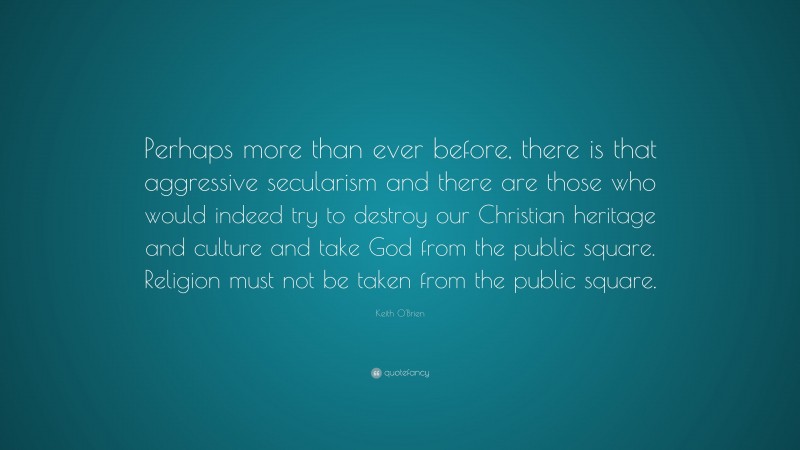 Keith O'Brien Quote: “Perhaps more than ever before, there is that aggressive secularism and there are those who would indeed try to destroy our Christian heritage and culture and take God from the public square. Religion must not be taken from the public square.”