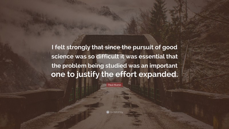 Paul Nurse Quote: “I felt strongly that since the pursuit of good science was so difficult it was essential that the problem being studied was an important one to justify the effort expanded.”