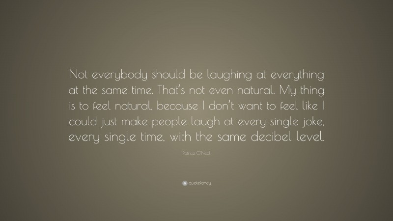 Patrice O'Neal Quote: “Not everybody should be laughing at everything at the same time. That’s not even natural. My thing is to feel natural, because I don’t want to feel like I could just make people laugh at every single joke, every single time, with the same decibel level.”