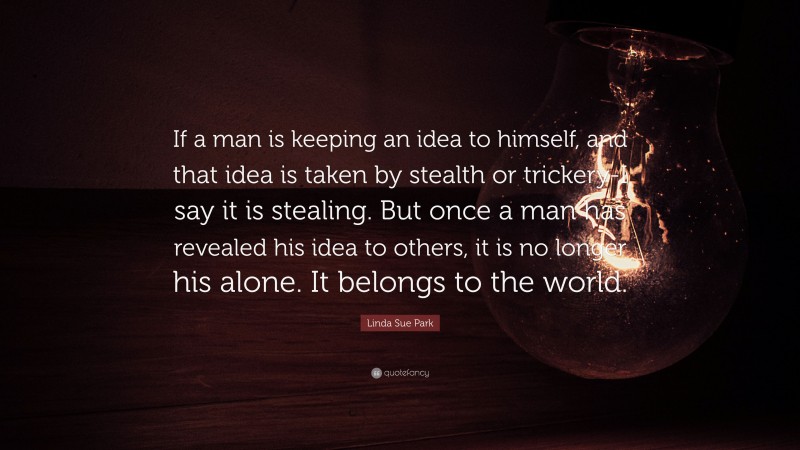 Linda Sue Park Quote: “If a man is keeping an idea to himself, and that idea is taken by stealth or trickery-I say it is stealing. But once a man has revealed his idea to others, it is no longer his alone. It belongs to the world.”