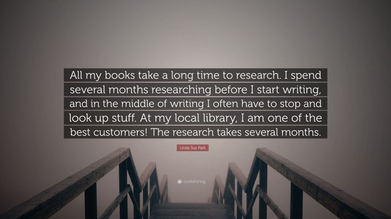 Linda Sue Park Quote: “All my books take a long time to research. I spend several months researching before I start writing, and in the middle of writing I often have to stop and look up stuff. At my local library, I am one of the best customers! The research takes several months.”