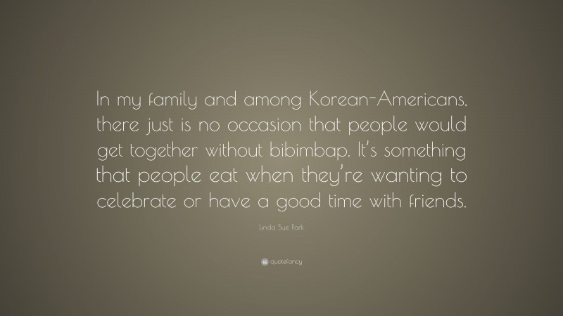 Linda Sue Park Quote: “In my family and among Korean-Americans, there just is no occasion that people would get together without bibimbap. It’s something that people eat when they’re wanting to celebrate or have a good time with friends.”