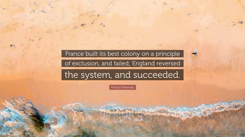 Francis Parkman Quote: “France built its best colony on a principle of exclusion, and failed; England reversed the system, and succeeded.”