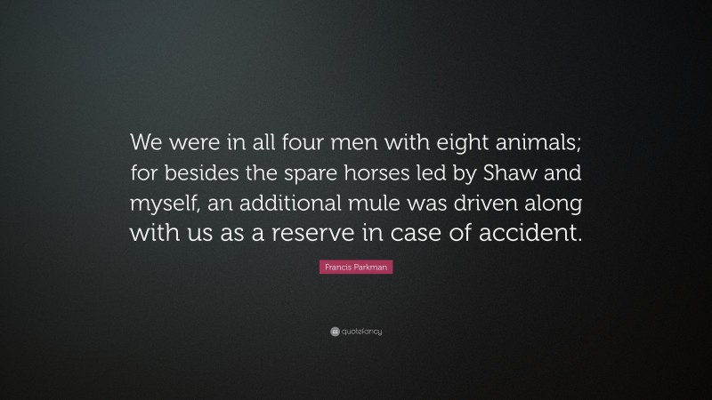 Francis Parkman Quote: “We were in all four men with eight animals; for besides the spare horses led by Shaw and myself, an additional mule was driven along with us as a reserve in case of accident.”