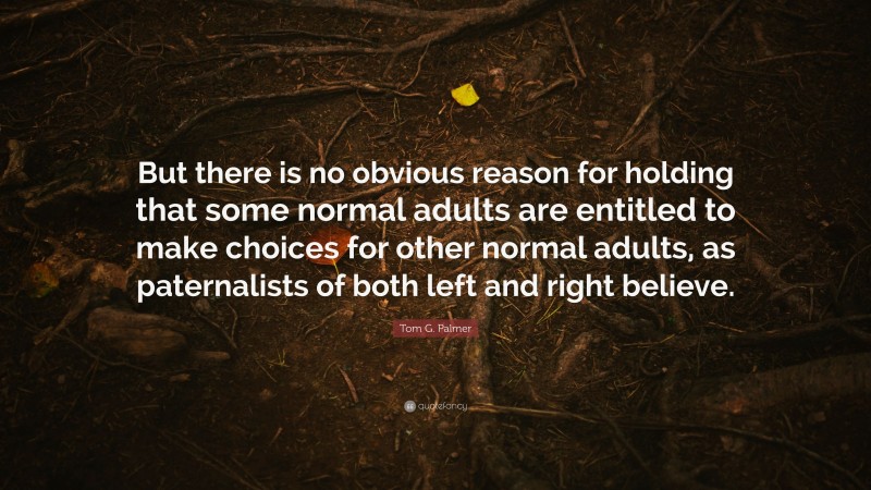 Tom G. Palmer Quote: “But there is no obvious reason for holding that some normal adults are entitled to make choices for other normal adults, as paternalists of both left and right believe.”