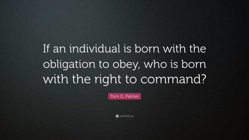 Tom G. Palmer Quote: “If an individual is born with the obligation to obey, who is born with the right to command?”