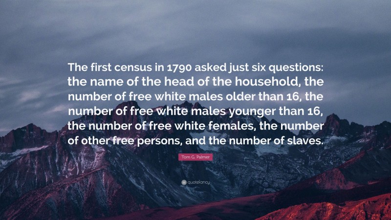 Tom G. Palmer Quote: “The first census in 1790 asked just six questions: the name of the head of the household, the number of free white males older than 16, the number of free white males younger than 16, the number of free white females, the number of other free persons, and the number of slaves.”