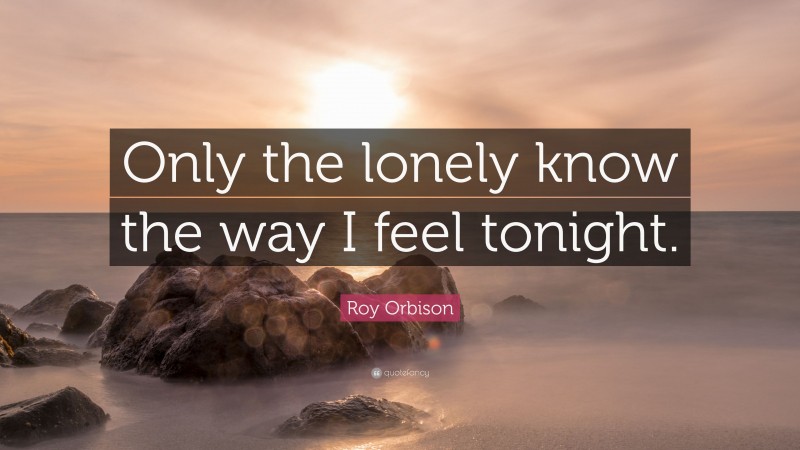 Roy Orbison Quote: “Only the lonely know the way I feel tonight.”