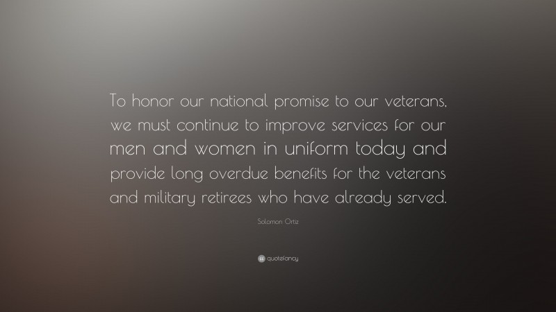 Solomon Ortiz Quote: “To honor our national promise to our veterans, we must continue to improve services for our men and women in uniform today and provide long overdue benefits for the veterans and military retirees who have already served.”